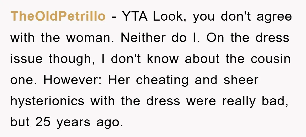 TheOldPetrillo − YTA Look, you don't agree with the woman. Neither do I. On the dress issue though, I don't know about the cousin one. However: Her cheating and sheer...