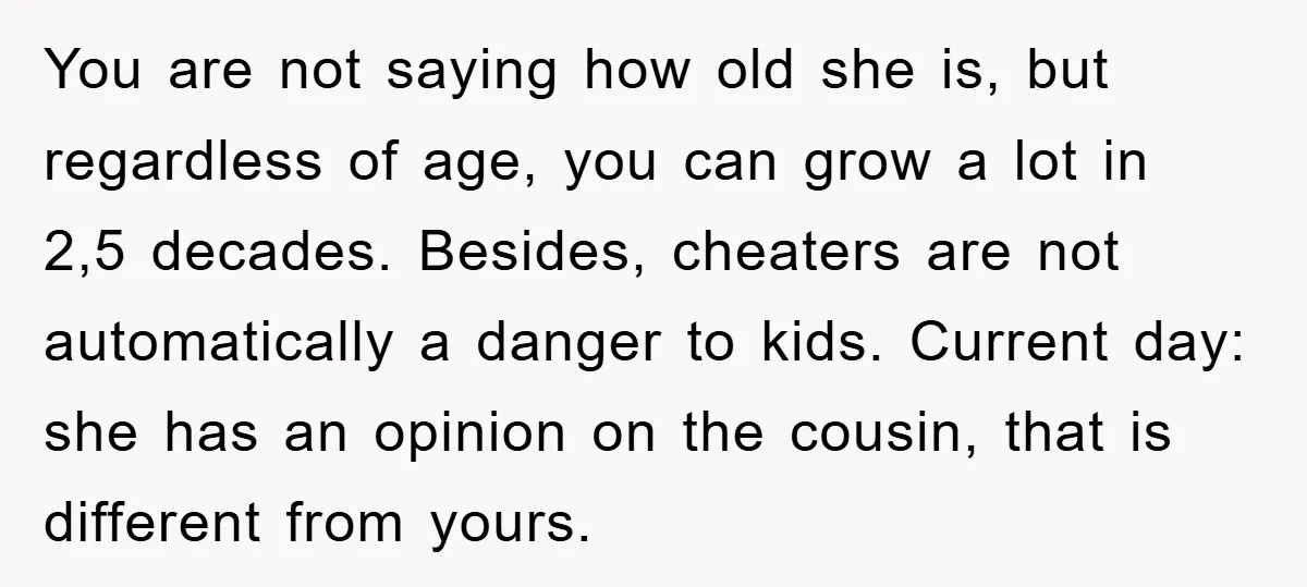 You are not saying how old she is, but regardless of age, you can grow a lot in 2,5 decades. Besides, cheaters are not automatically a danger to kids. Current...