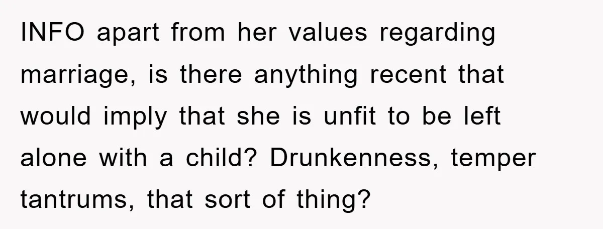 INFO apart from her values regarding marriage, is there anything recent that would imply that she is unfit to be left alone with a child? Drunkenness, temper tantrums, that sort...