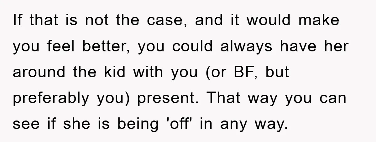 If that is not the case, and it would make you feel better, you could always have her around the kid with you (or BF, but preferably you) present. That...