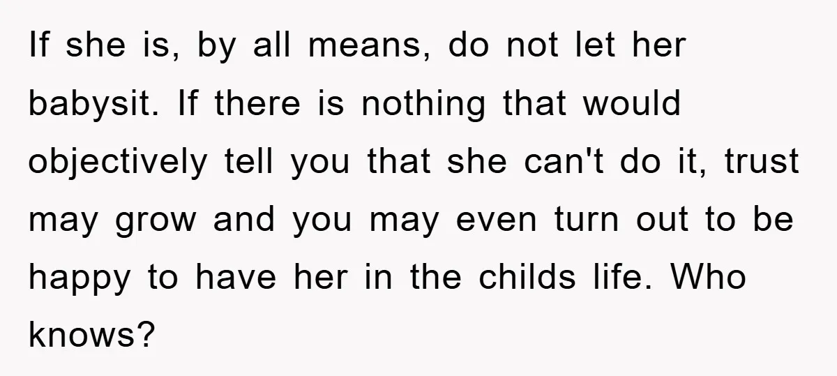 If she is, by all means, do not let her babysit. If there is nothing that would objectively tell you that she can't do it, trust may grow and you...
