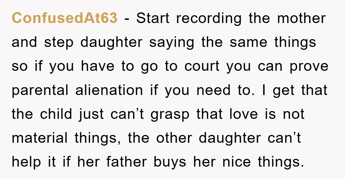 ConfusedAt63 − Start recording the mother and step daughter saying the same things so if you have to go to court you can prove parental alienation if you need to....