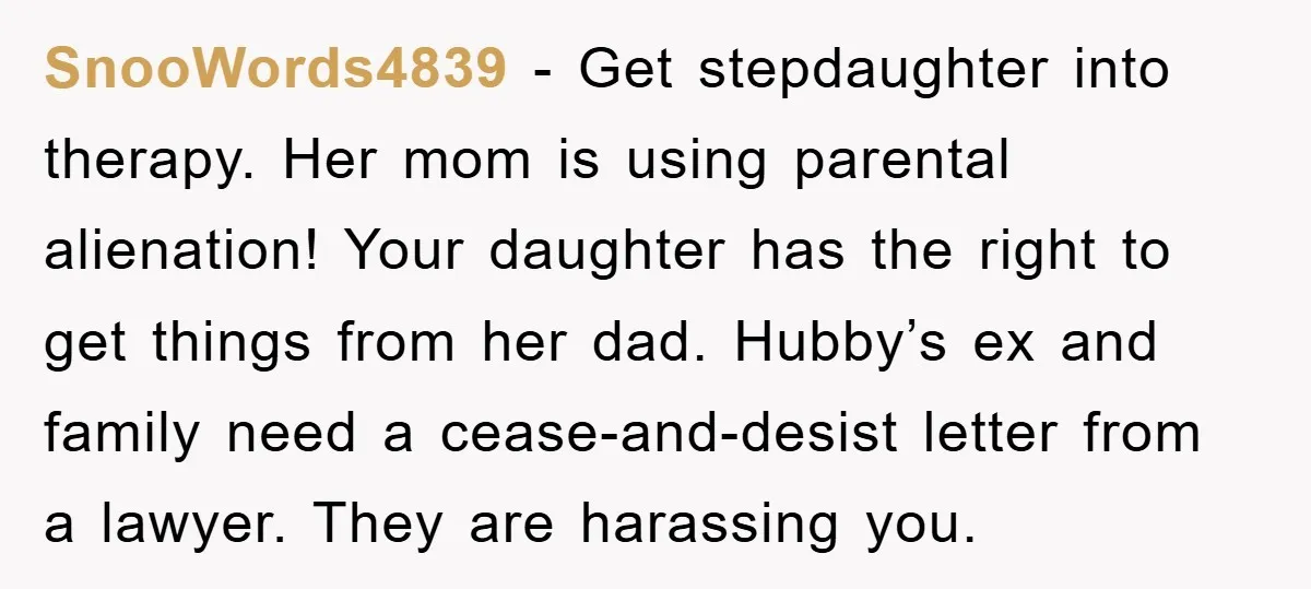 SnooWords4839 − Get stepdaughter into therapy. Her mom is using parental alienation! Your daughter has the right to get things from her dad. Hubby’s ex and family need a cease-and-desist...
