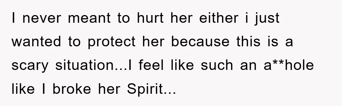 I never meant to hurt her either i just wanted to protect her because this is a scary situation...I feel like such an a**hole like I broke her Spirit...