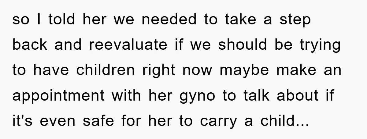 so I told her we needed to take a step back and reevaluate if we should be trying to have children right now maybe make an appointment with her gyno...
