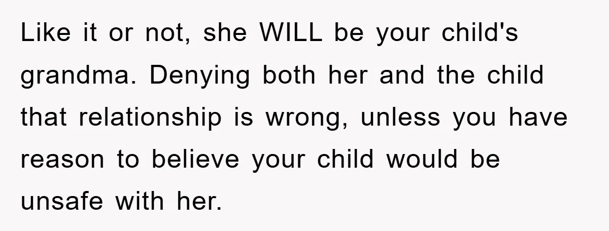 Like it or not, she WILL be your child's grandma. Denying both her and the child that relationship is wrong, unless you have reason to believe your child would be...