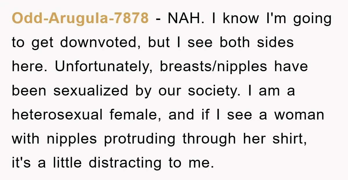 Odd-Arugula-7878 − NAH. I know I'm going to get downvoted, but I see both sides here. Unfortunately, breasts/nipples have been sexualized by our society. I am a heterosexual female, and...