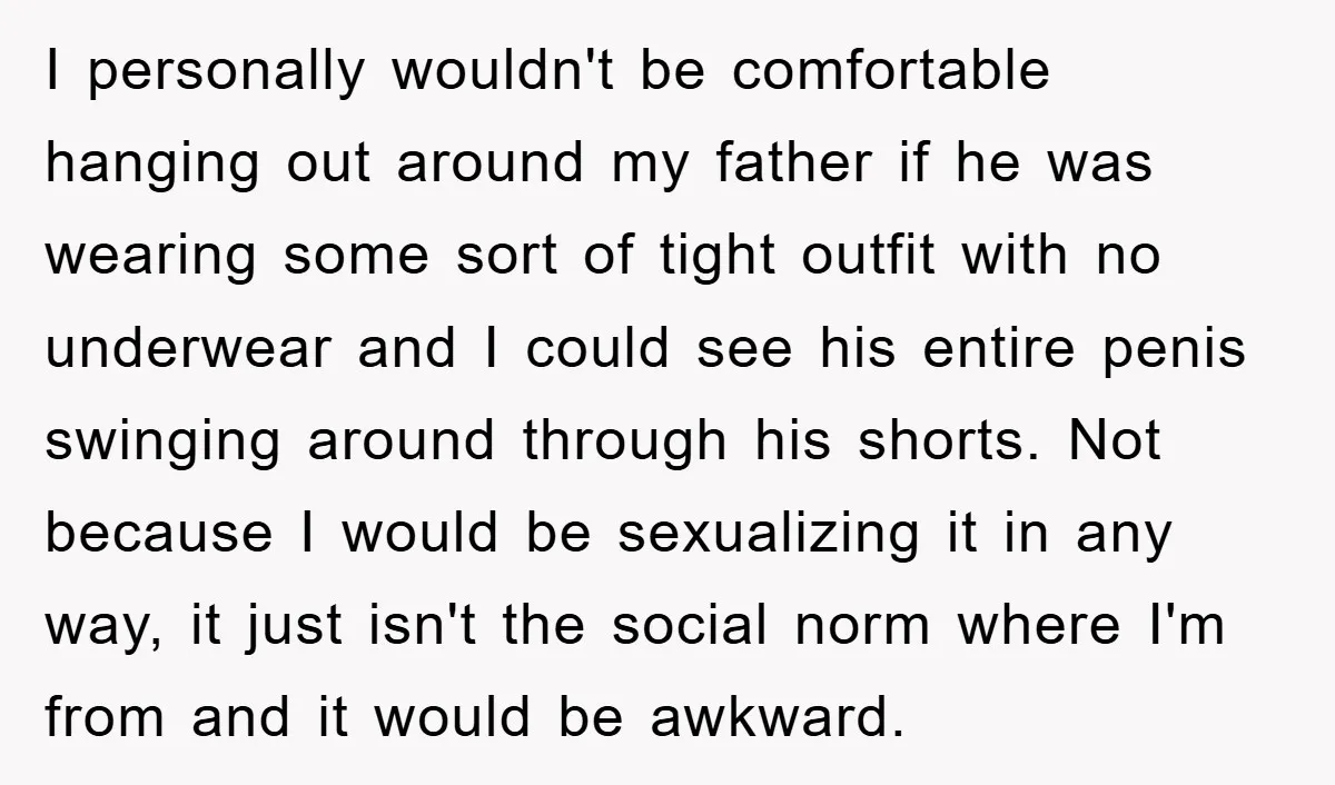 I personally wouldn't be comfortable hanging out around my father if he was wearing some sort of tight outfit with no underwear and I could see his entire penis swinging...