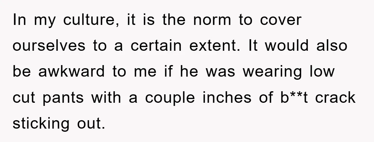 In my culture, it is the norm to cover ourselves to a certain extent. It would also be awkward to me if he was wearing low cut pants with a...