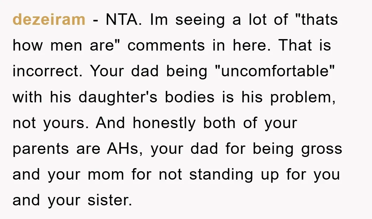 dezeiram − NTA. Im seeing a lot of "thats how men are" comments in here. That is incorrect. Your dad being "uncomfortable" with his daughter's bodies is his problem, not...