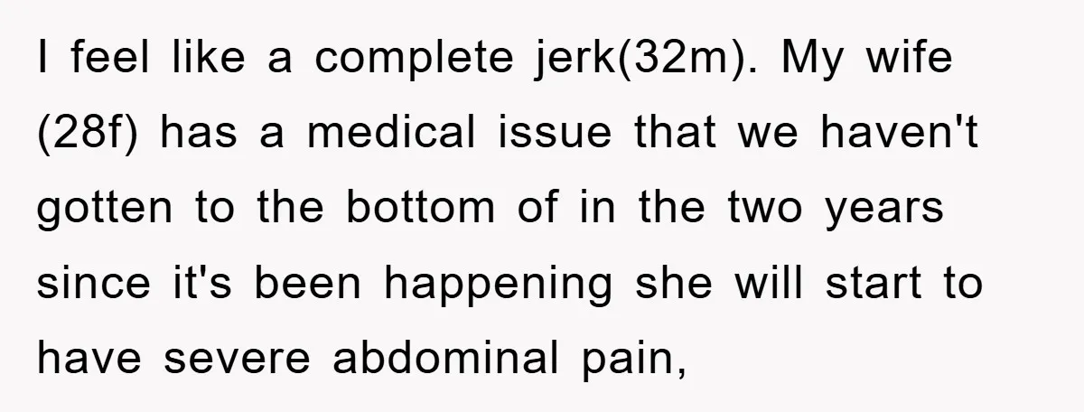 I feel like a complete jerk(32m). My wife (28f) has a medical issue that we haven't gotten to the bottom of in the two years since it's been happening she...