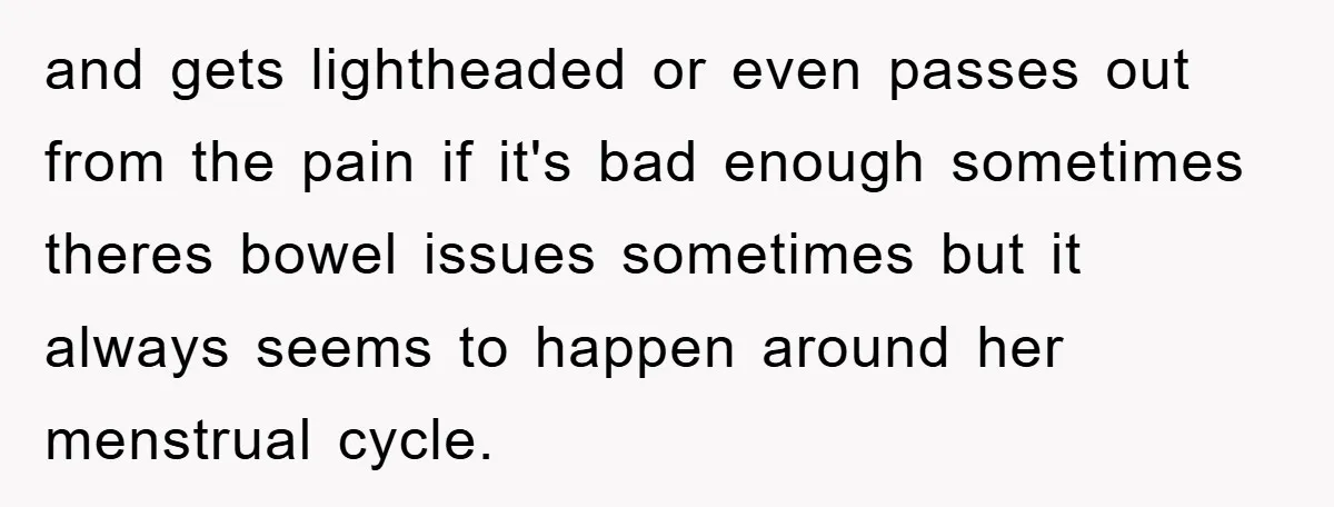 and gets lightheaded or even passes out from the pain if it's bad enough sometimes theres bowel issues sometimes but it always seems to happen around her menstrual cycle.