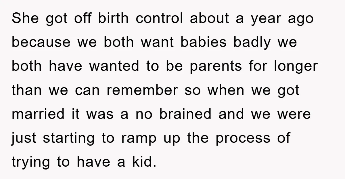 She got off birth control about a year ago because we both want babies badly we both have wanted to be parents for longer than we can remember so when...
