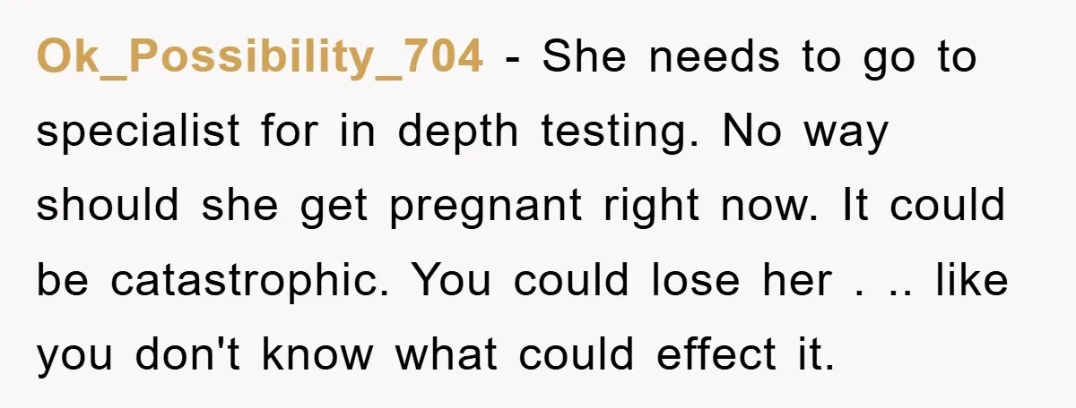Ok_Possibility_704 − She needs to go to specialist for in depth testing. No way should she get pregnant right now. It could be catastrophic. You could lose her . .....