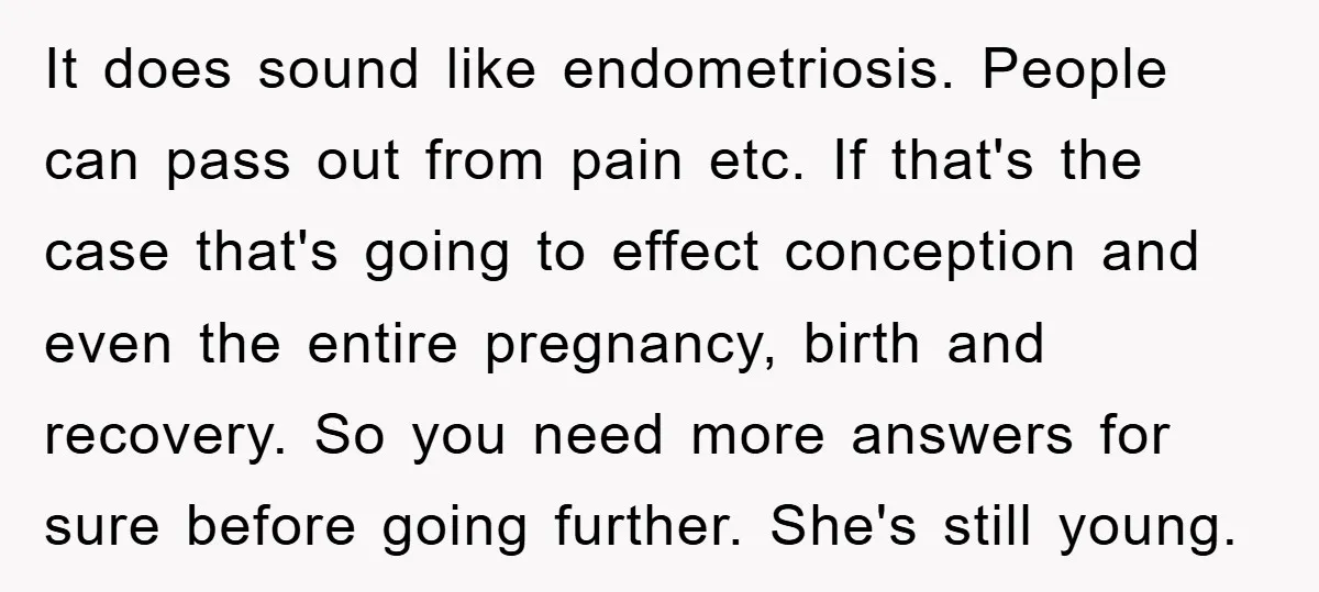 It does sound like endometriosis. People can pass out from pain etc. If that's the case that's going to effect conception and even the entire pregnancy, birth and recovery. So...