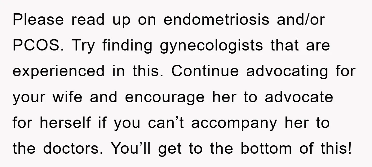 Please read up on endometriosis and/or PCOS. Try finding gynecologists that are experienced in this. Continue advocating for your wife and encourage her to advocate for herself if you can’t...