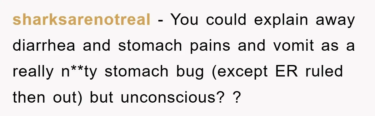 sharksarenotreal − You could explain away diarrhea and stomach pains and vomit as a really n**ty stomach bug (except ER ruled then out) but unconscious? ?