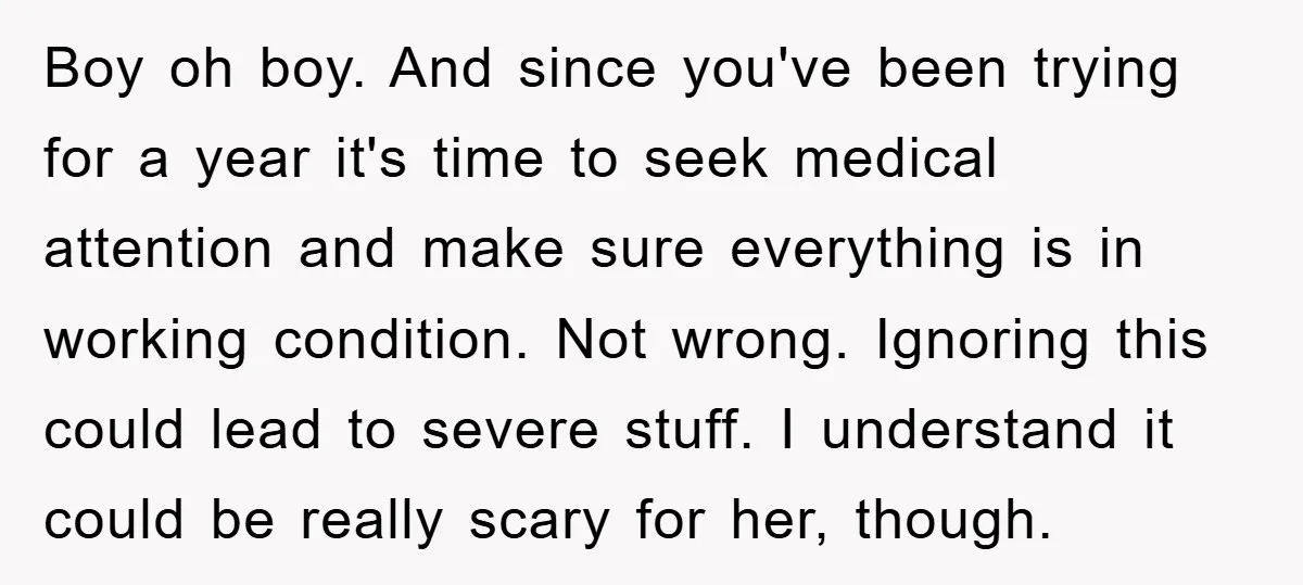 Boy oh boy. And since you've been trying for a year it's time to seek medical attention and make sure everything is in working condition. Not wrong. Ignoring this could...