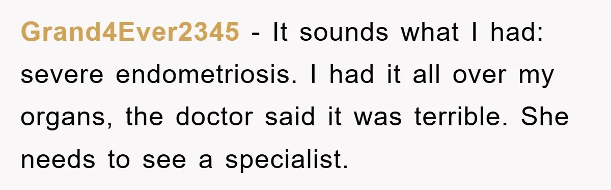Grand4Ever2345 − It sounds what I had: severe endometriosis. I had it all over my organs, the doctor said it was terrible. She needs to see a specialist.