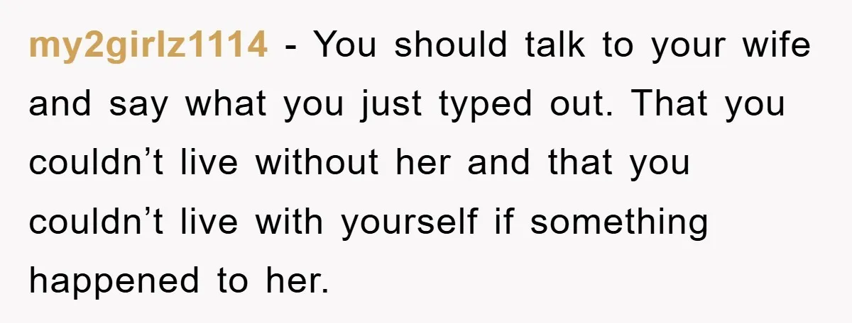 my2girlz1114 − You should talk to your wife and say what you just typed out. That you couldn’t live without her and that you couldn’t live with yourself if something...