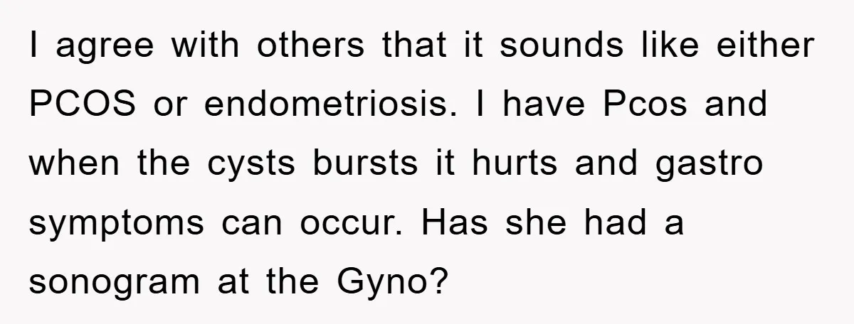 I agree with others that it sounds like either PCOS or endometriosis. I have Pcos and when the cysts bursts it hurts and gastro symptoms can occur. Has she had...