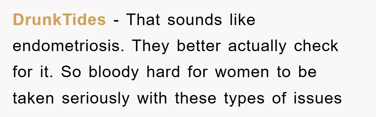 DrunkTides − That sounds like endometriosis. They better actually check for it. So bloody hard for women to be taken seriously with these types of issues