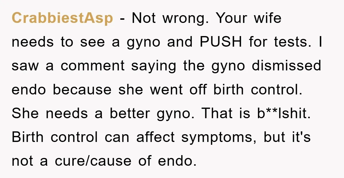 CrabbiestAsp − Not wrong. Your wife needs to see a gyno and PUSH for tests. I saw a comment saying the gyno dismissed endo because she went off birth control....