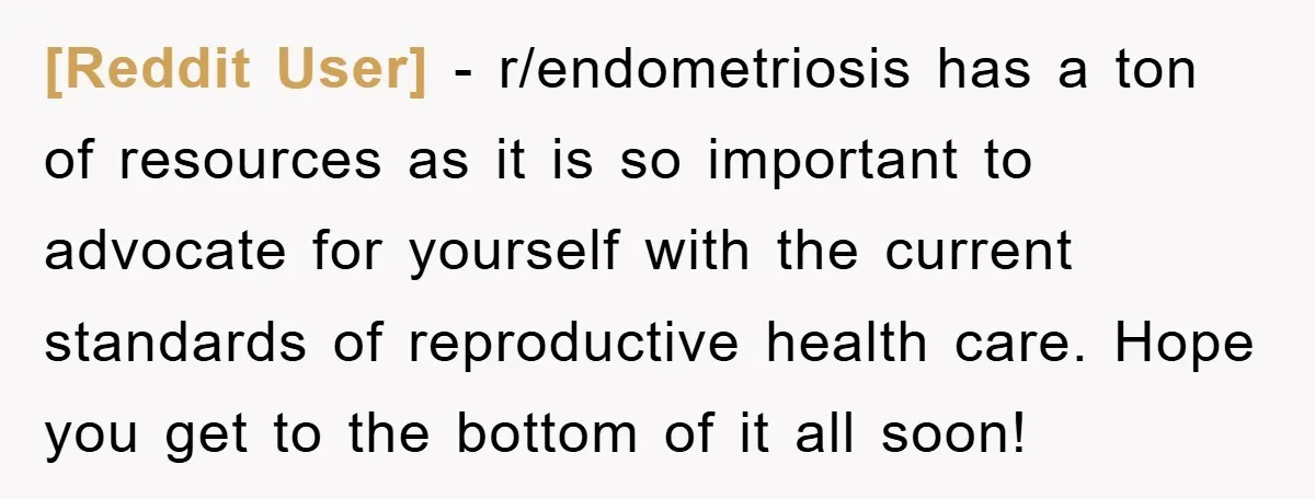 [Reddit User] − r/endometriosis has a ton of resources as it is so important to advocate for yourself with the current standards of reproductive health care. Hope you get to...