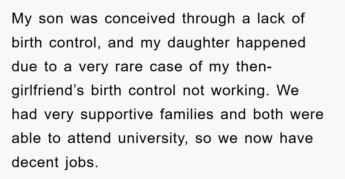 My son was conceived through a lack of birth control, and my daughter happened due to a very rare case of my then-girlfriend’s birth control not working. We had very...