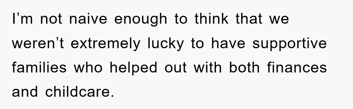 I’m not naive enough to think that we weren’t extremely lucky to have supportive families who helped out with both finances and childcare.