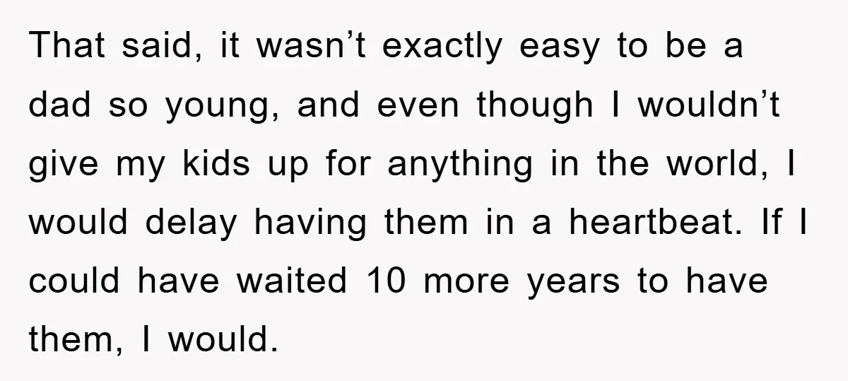 That said, it wasn’t exactly easy to be a dad so young, and even though I wouldn’t give my kids up for anything in the world, I would delay having...