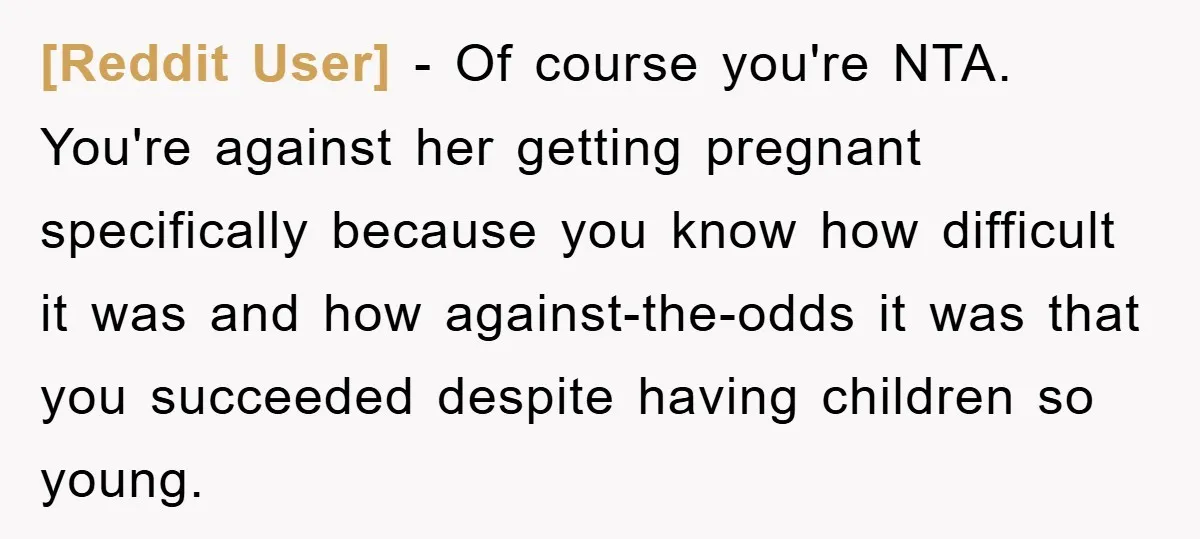 [Reddit User] − Of course you're NTA. You're against her getting pregnant specifically because you know how difficult it was and how against-the-odds it was that you succeeded despite having...
