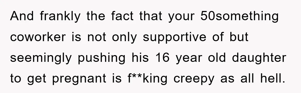 And frankly the fact that your 50something coworker is not only supportive of but seemingly pushing his 16 year old daughter to get pregnant is f**king creepy as all hell.