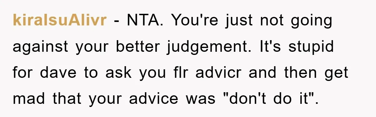 kiraIsuAlivr − NTA. You're just not going against your better judgement. It's stupid for dave to ask you flr advicr and then get mad that your advice was "don't do...