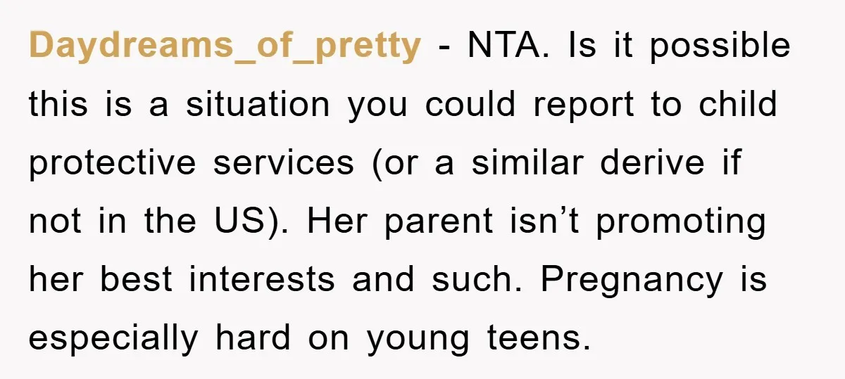 Daydreams_of_pretty − NTA. Is it possible this is a situation you could report to child protective services (or a similar derive if not in the US). Her parent isn’t promoting...