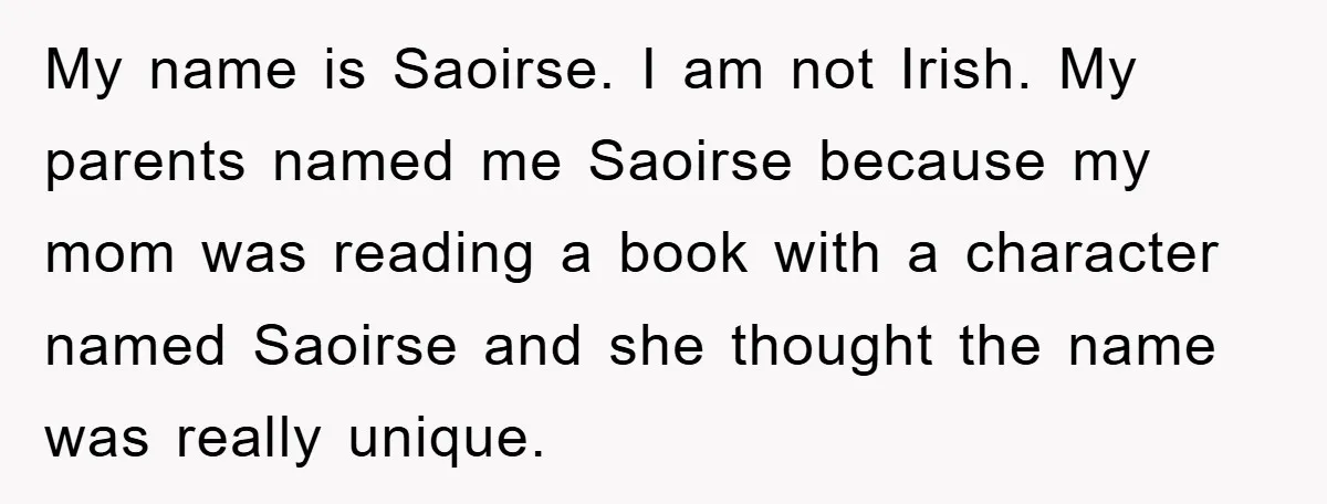 My name is Saoirse. I am not Irish. My parents named me Saoirse because my mom was reading a book with a character named Saoirse and she thought the name...