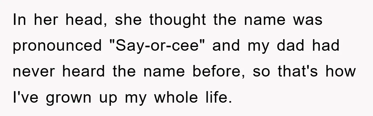In her head, she thought the name was pronounced "Say-or-cee" and my dad had never heard the name before, so that's how I've grown up my whole life.