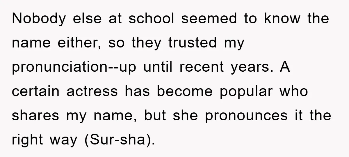 Nobody else at school seemed to know the name either, so they trusted my pronunciation--up until recent years. A certain actress has become popular who shares my name, but she...