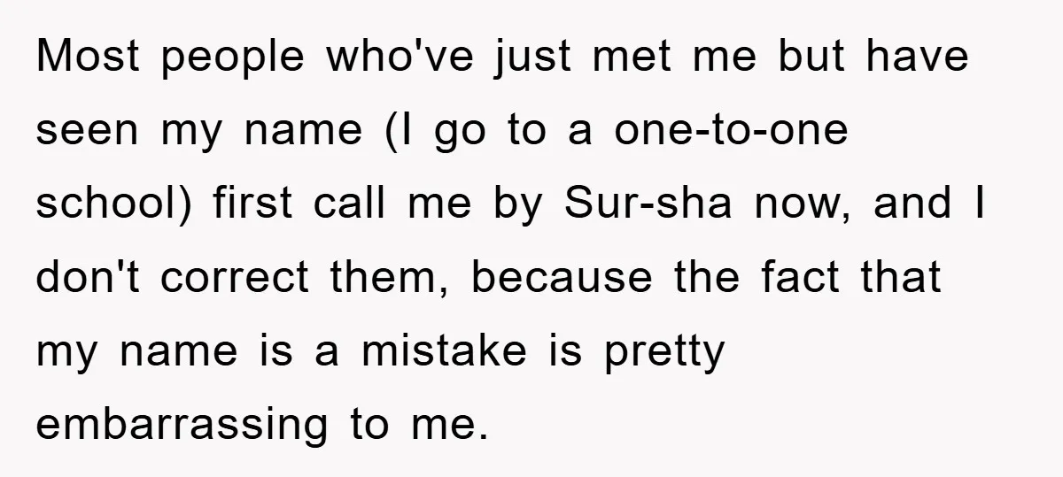 Most people who've just met me but have seen my name (I go to a one-to-one school) first call me by Sur-sha now, and I don't correct them, because the...