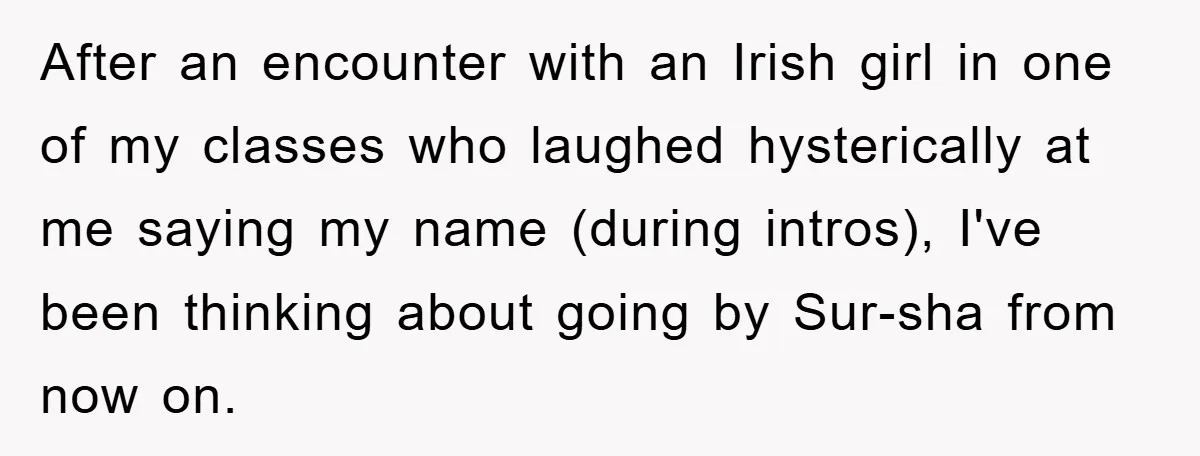 After an encounter with an Irish girl in one of my classes who laughed hysterically at me saying my name (during intros), I've been thinking about going by Sur-sha from...