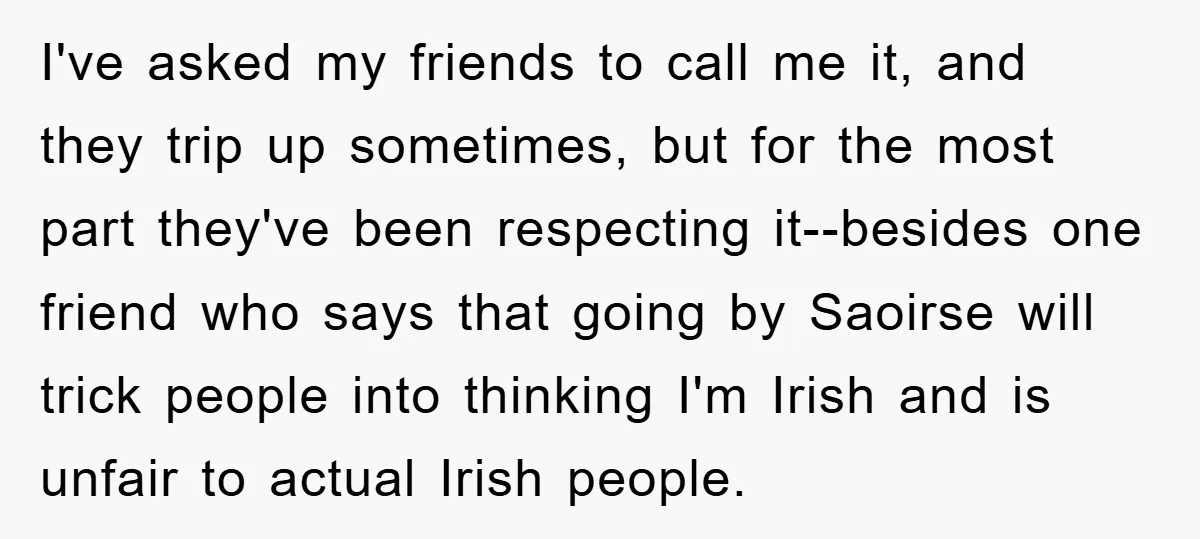 I've asked my friends to call me it, and they trip up sometimes, but for the most part they've been respecting it--besides one friend who says that going by Saoirse...