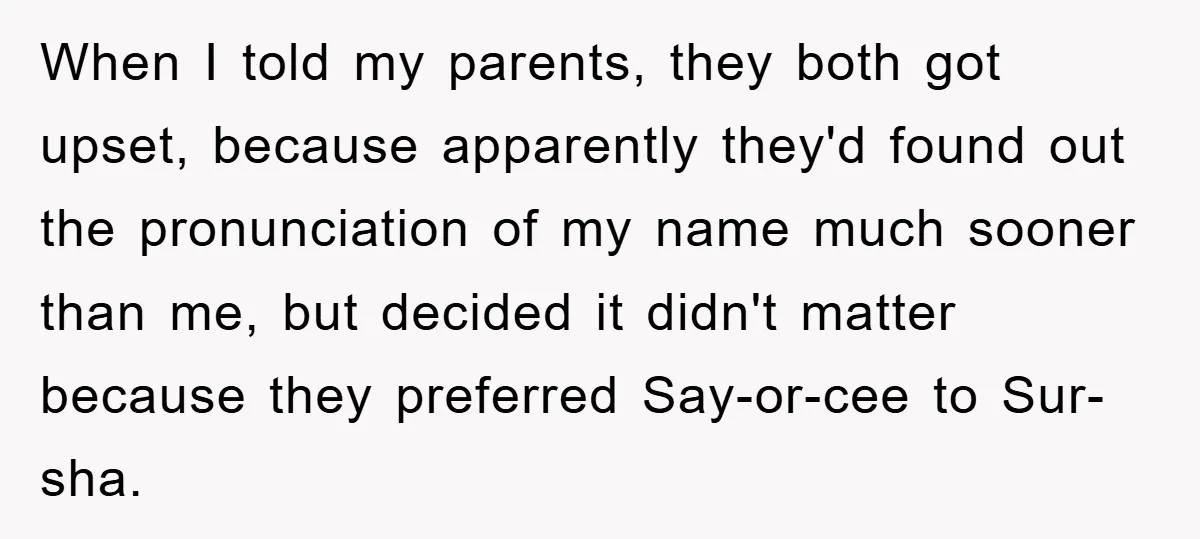 When I told my parents, they both got upset, because apparently they'd found out the pronunciation of my name much sooner than me, but decided it didn't matter because they...