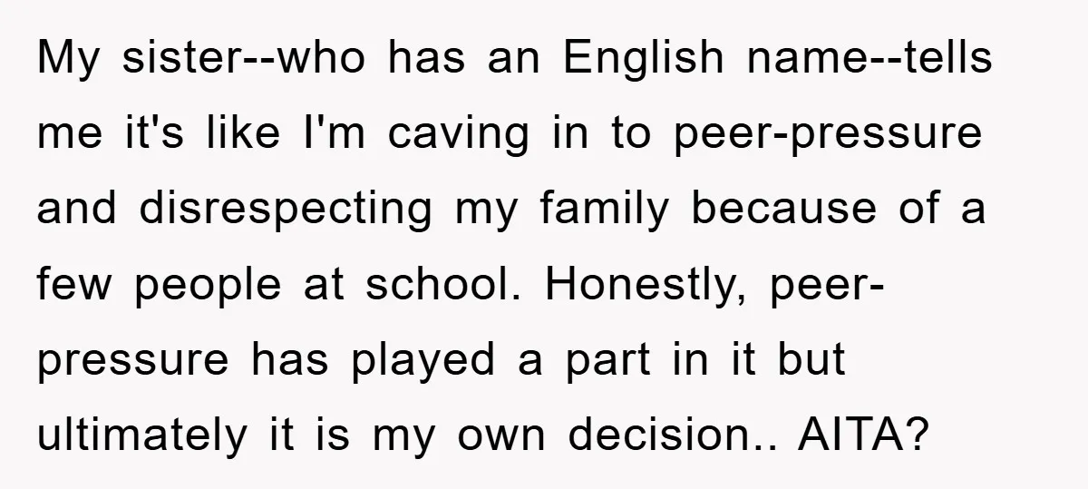 My sister--who has an English name--tells me it's like I'm caving in to peer-pressure and disrespecting my family because of a few people at school. Honestly, peer-pressure has played a...