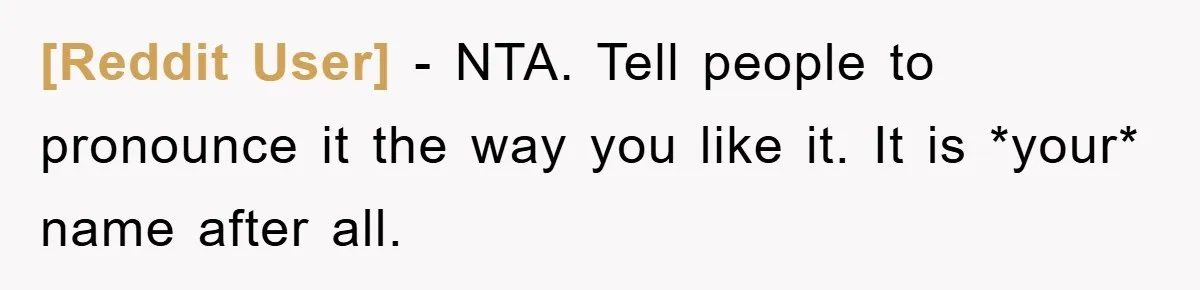 [Reddit User] − NTA. Tell people to pronounce it the way you like it. It is *your* name after all.