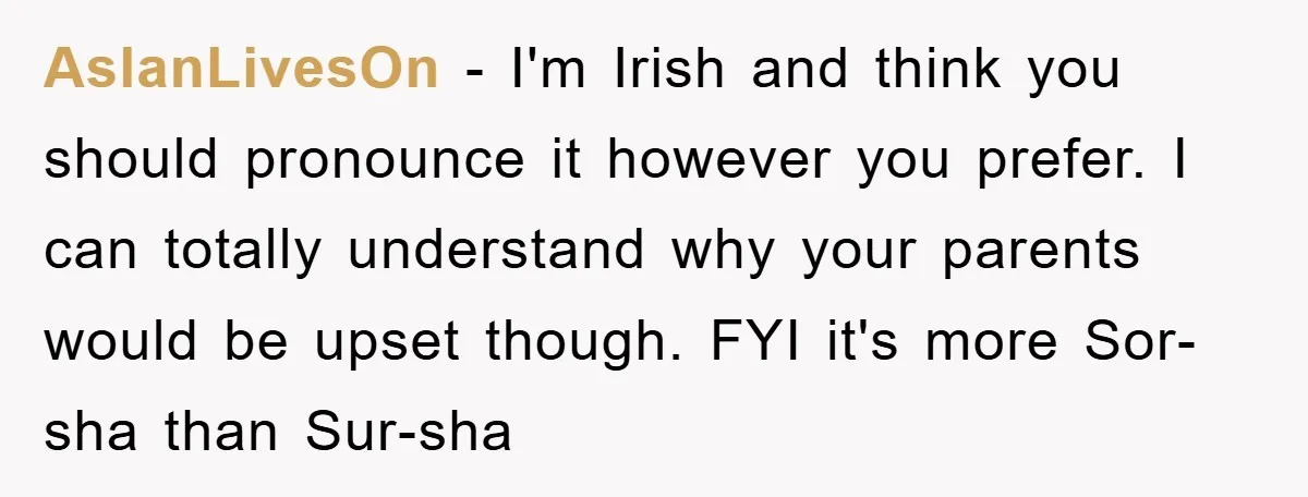 AslanLivesOn − I'm Irish and think you should pronounce it however you prefer. I can totally understand why your parents would be upset though. FYI it's more Sor-sha than Sur-sha