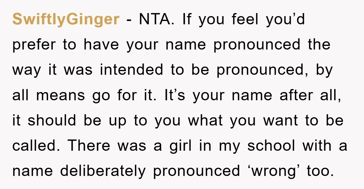 SwiftlyGinger − NTA. If you feel you’d prefer to have your name pronounced the way it was intended to be pronounced, by all means go for it. It’s your name...