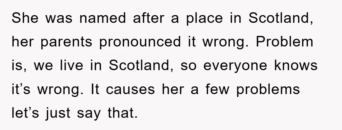 She was named after a place in Scotland, her parents pronounced it wrong. Problem is, we live in Scotland, so everyone knows it’s wrong. It causes her a few problems...