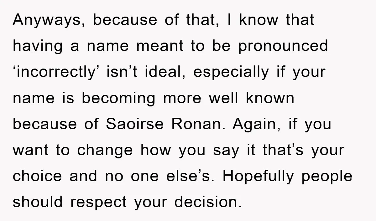 Anyways, because of that, I know that having a name meant to be pronounced ‘incorrectly’ isn’t ideal, especially if your name is becoming more well known because of Saoirse Ronan....
