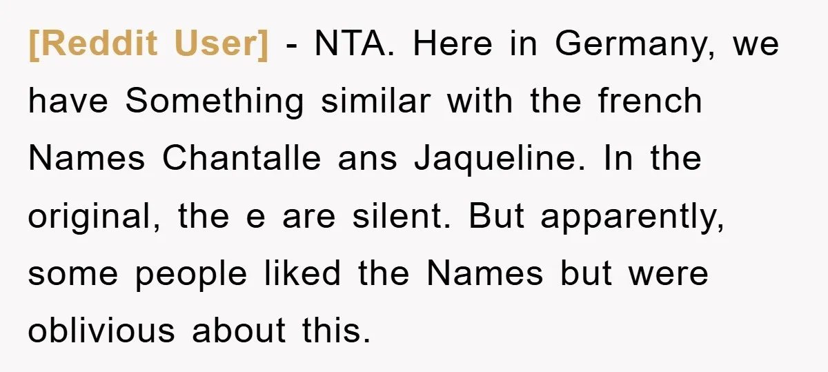 [Reddit User] − NTA. Here in Germany, we have Something similar with the french Names Chantalle ans Jaqueline. In the original, the e are silent. But apparently, some people liked...