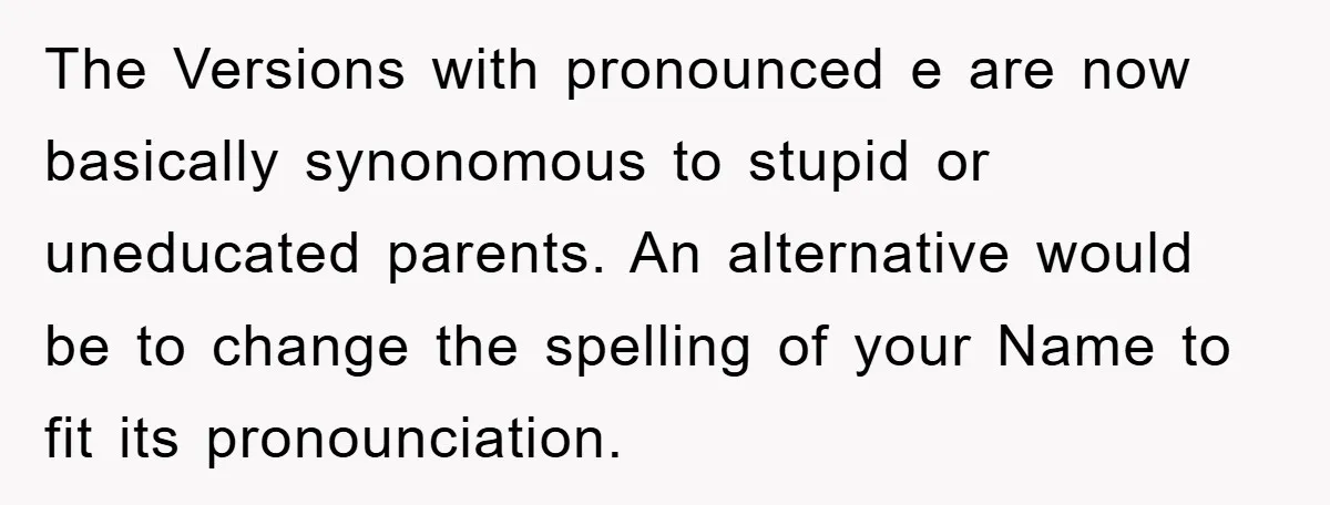 The Versions with pronounced e are now basically synonomous to stupid or uneducated parents. An alternative would be to change the spelling of your Name to fit its pronounciation.